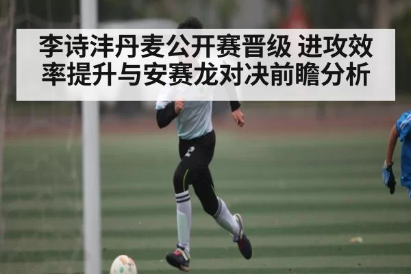 李诗沣丹麦公开赛晋级 进攻效率提升与安赛龙对决前瞻分析